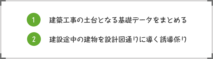 1.建築工事の土台となる基礎データをまとめる 2.建設途中の建物を設計図通りに導く誘導係り